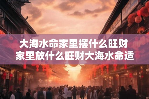 大海水命家里摆什么旺财 家里放什么旺财大海水命适合什么摆设
