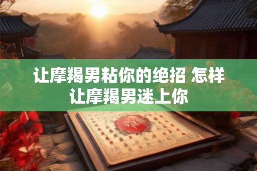 让摩羯男粘你的绝招 怎样让摩羯男迷上你