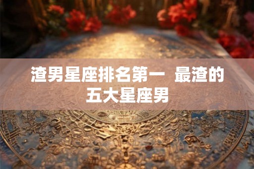 渣男星座排名第一  最渣的五大星座男