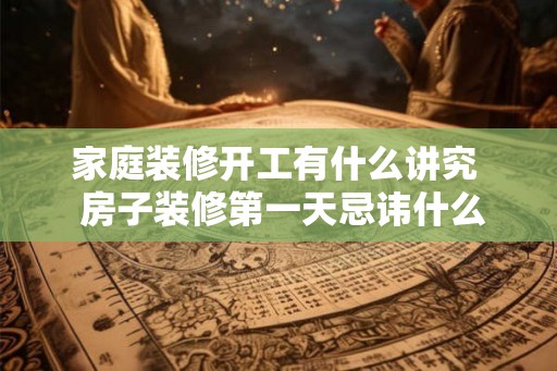 家庭装修开工有什么讲究  房子装修第一天忌讳什么