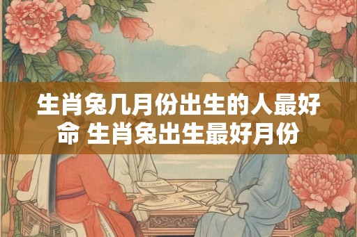 生肖兔几月份出生的人最好命 生肖兔出生最好月份