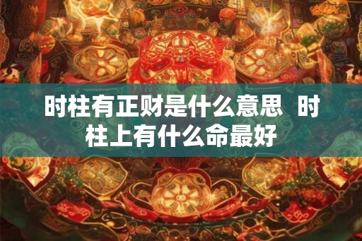 时柱有正财是什么意思 时柱上有什么命最好 时柱有正财是什么意思 时柱上有什么命最好