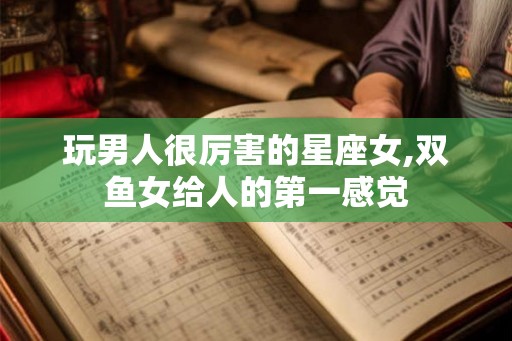 玩男人很厉害的星座女,双鱼女给人的第一感觉 玩男人很厉害的星座女,双鱼女给人的第一感觉