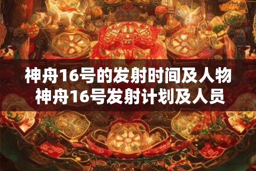 神舟16号的发射时间及人物 神舟16号发射计划及人员详情