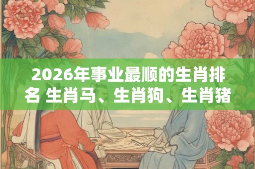 2026年事业最顺的生肖排名 生肖马、生肖狗、生肖猪
