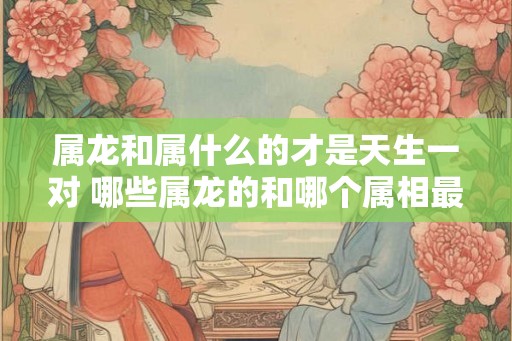 属龙和属什么的才是天生一对 哪些属龙的和哪个属相最般配 属龙和属什么的才是天生一对 哪些属龙的和哪个属相最般配