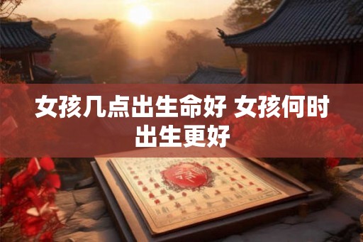 女孩几点出生命好 女孩何时出生更好
