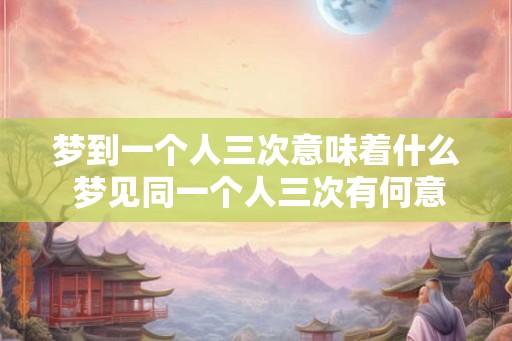梦到一个人三次意味着什么 梦见同一个人三次有何意义