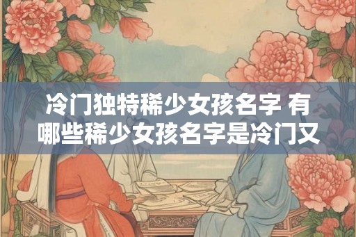 冷门独特稀少女孩名字 有哪些稀少女孩名字是冷门又独特的