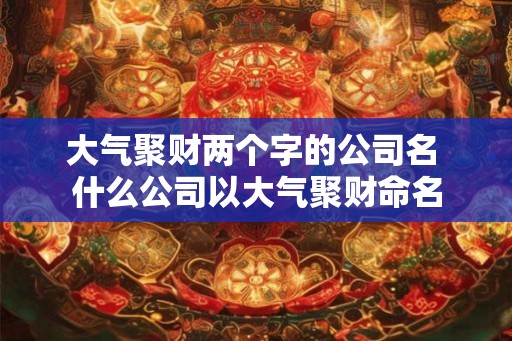 大气聚财两个字的公司名 什么公司以大气聚财命名