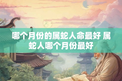 哪个月份的属蛇人命最好 属蛇人哪个月份最好 哪个月份的属蛇人命最好 属蛇人哪个月份最好
