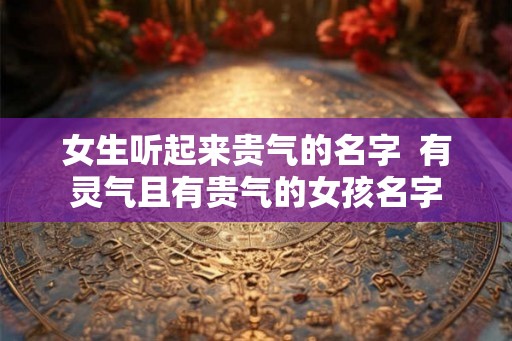 女生听起来贵气的名字  有灵气且有贵气的女孩名字