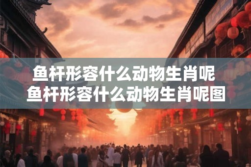 鱼杆形容什么动物生肖呢 鱼杆形容什么动物生肖呢图片