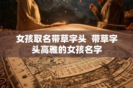女孩取名带草字头 带草字头高雅的女孩名字 女孩取名带草字头 带草字头高雅的女孩名字