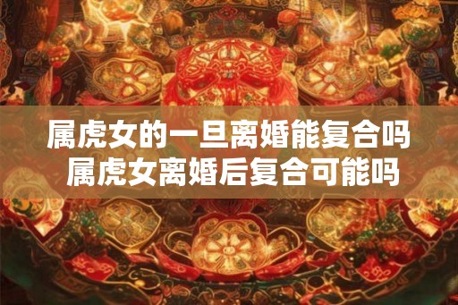 属虎女的一旦离婚能复合吗 属虎女离婚后复合可能吗