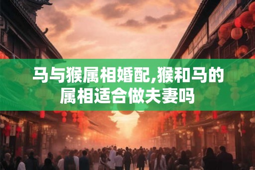 马与猴属相婚配,猴和马的属相适合做夫妻吗 马与猴属相婚配,猴和马的属相适合做夫妻吗