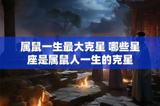 属鼠一生最大克星 哪些星座是属鼠人一生的克星