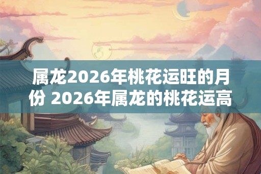 属龙2026年桃花运旺的月份 2026年属龙的桃花运高峰月份