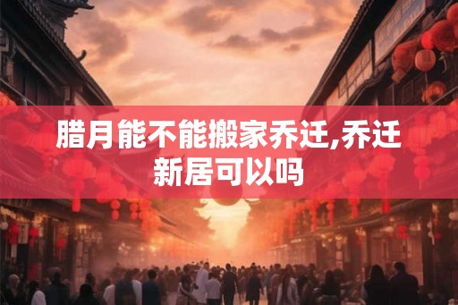 腊月能不能搬家乔迁,乔迁新居可以吗