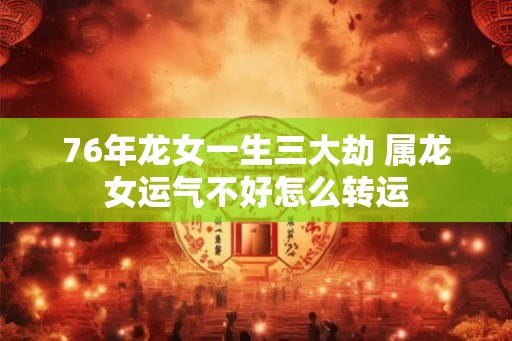 76年龙女一生三大劫 属龙女运气不好怎么转运 76年龙女一生三大劫 属龙女运气不好怎么转运