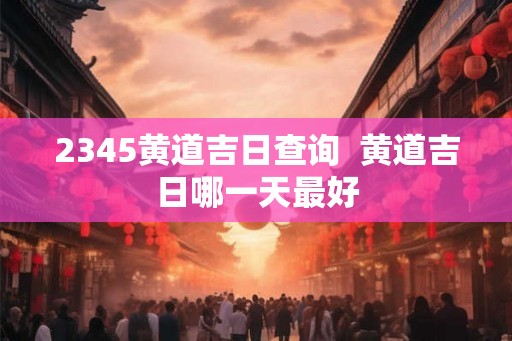 2345黄道吉日查询  黄道吉日哪一天最好