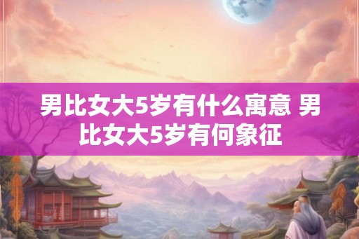 男比女大5岁有什么寓意 男比女大5岁有何象征