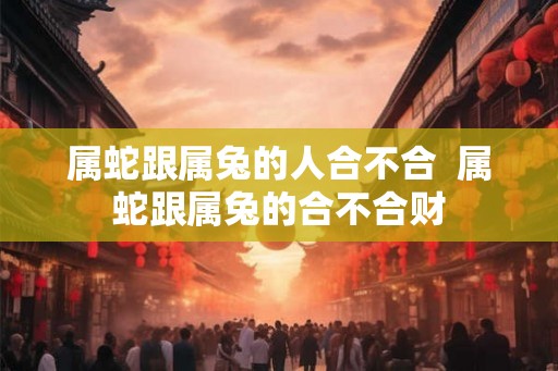 属蛇跟属兔的人合不合 属蛇跟属兔的合不合财 属蛇跟属兔的人合不合 属蛇跟属兔的合不合财