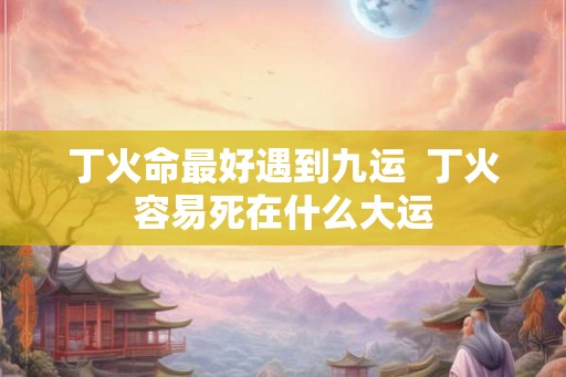 丁火命最好遇到九运  丁火容易死在什么大运