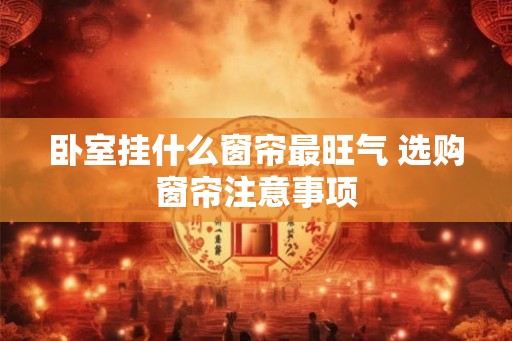 卧室挂什么窗帘最旺气 选购窗帘注意事项 卧室挂什么窗帘最旺气 选购窗帘注意事项