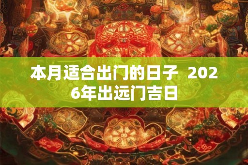 本月适合出门的日子 2026年出远门吉日 本月适合出门的日子 2026年出远门吉日