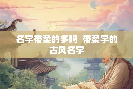 名字带柔的多吗  带柔字的古风名字