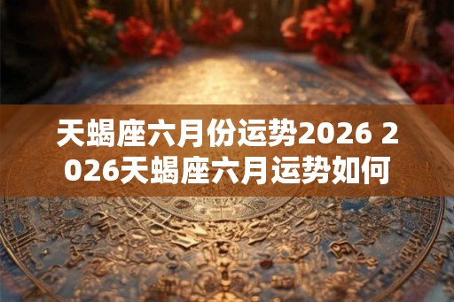 天蝎座六月份运势2026 2026天蝎座六月运势如何 天蝎座六月份运势2026 2026天蝎座六月运势如何