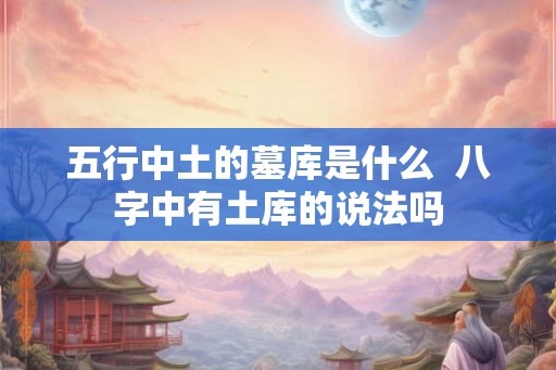 五行中土的墓库是什么  八字中有土库的说法吗