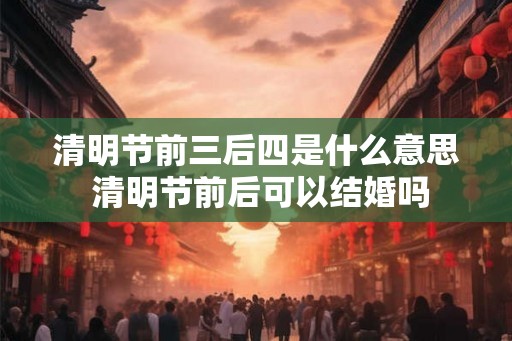 清明节前三后四是什么意思 清明节前后可以结婚吗