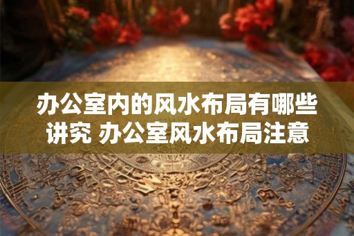 办公室内的风水布局有哪些讲究 办公室风水布局注意事项 办公室内的风水布局有哪些讲究 办公室风水布局注意事项