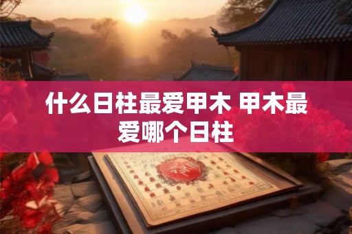 什么日柱最爱甲木 甲木最爱哪个日柱 什么日柱最爱甲木 甲木最爱哪个日柱