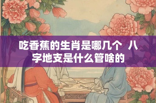 吃香蕉的生肖是哪几个  八字地支是什么管啥的