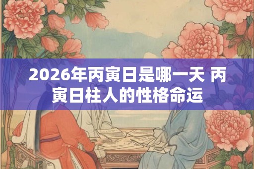 2026年丙寅日是哪一天 丙寅日柱人的性格命运
