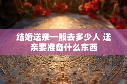 结婚送亲一般去多少人 送亲要准备什么东西