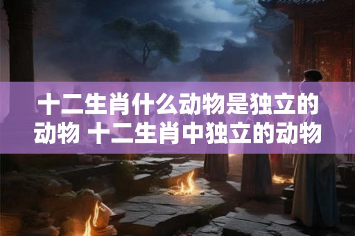 十二生肖什么动物是独立的动物 十二生肖中独立的动物指什么 十二生肖什么动物是独立的动物 十二生肖中独立的动物指什么