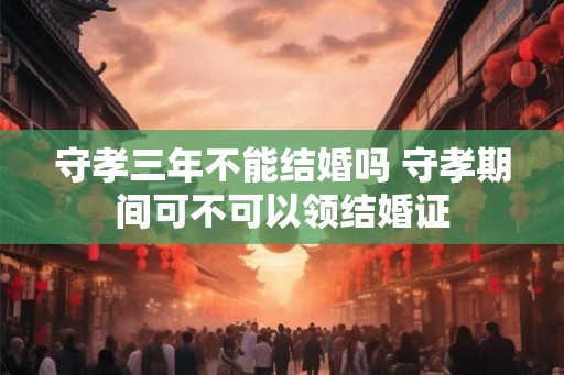 守孝三年不能结婚吗 守孝期间可不可以领结婚证