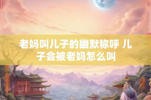 老妈叫儿子的幽默称呼 儿子会被老妈怎么叫
