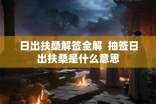 日出扶桑解签全解 抽签日出扶桑是什么意思 日出扶桑解签全解 抽签日出扶桑是什么意思