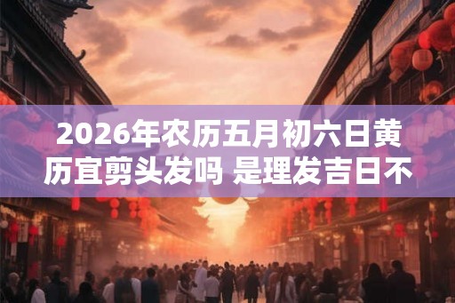 2026年农历五月初六日黄历宜剪头发吗 是理发吉日不