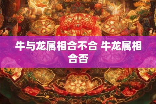 牛与龙属相合不合 牛龙属相合否