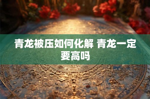 青龙被压如何化解 青龙一定要高吗