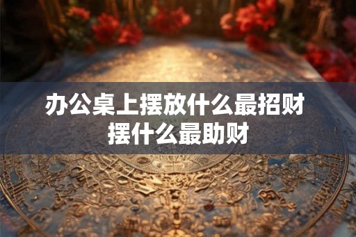 办公桌上摆放什么最招财 摆什么最助财