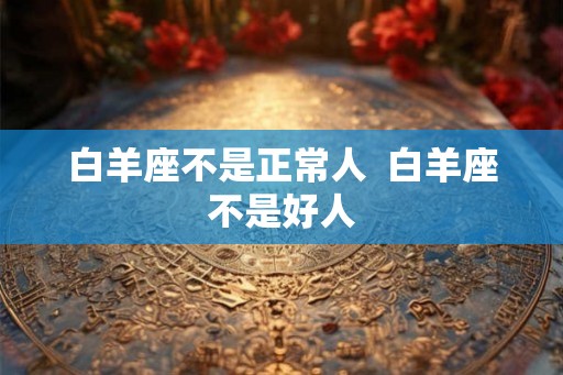 白羊座不是正常人 白羊座不是好人 白羊座不是正常人 白羊座不是好人