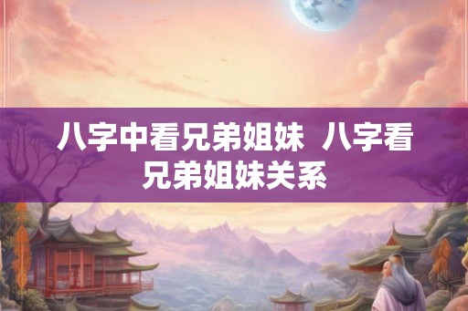 八字中看兄弟姐妹  八字看兄弟姐妹关系