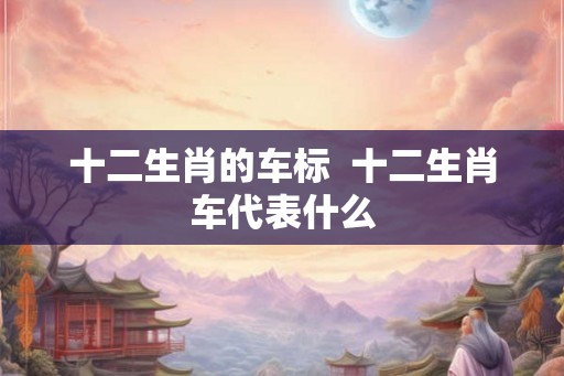 十二生肖的车标 十二生肖车代表什么 十二生肖的车标 十二生肖车代表什么